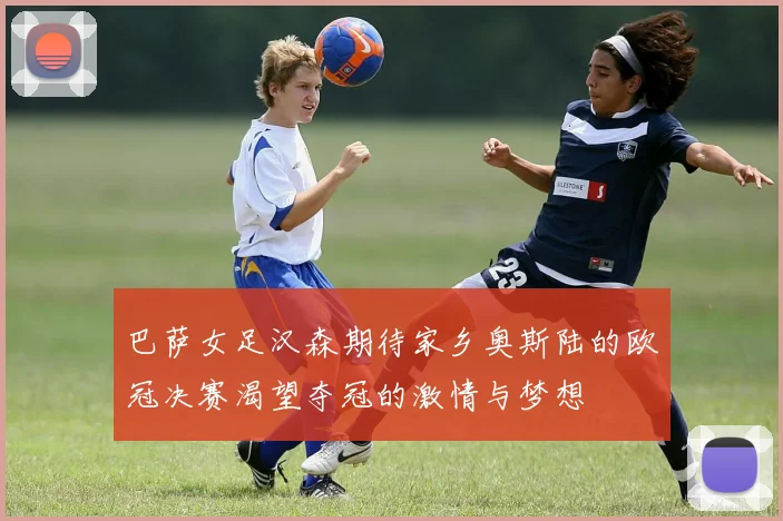 巴萨女足汉森期待家乡奥斯陆的欧冠决赛渴望夺冠的激情与梦想