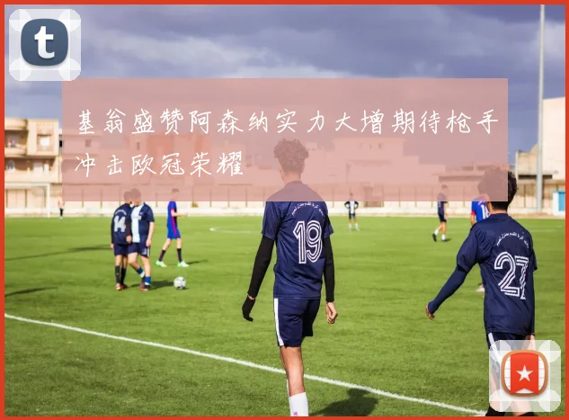 基翁盛赞阿森纳实力大增期待枪手冲击欧冠荣耀