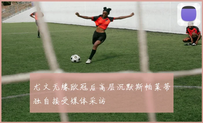 尤文无缘欧冠后高层沉默斯帕莱蒂独自接受媒体采访