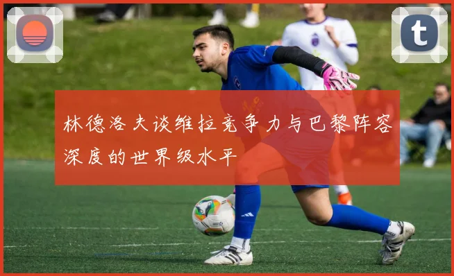 林德洛夫谈维拉竞争力与巴黎阵容深度的世界级水平