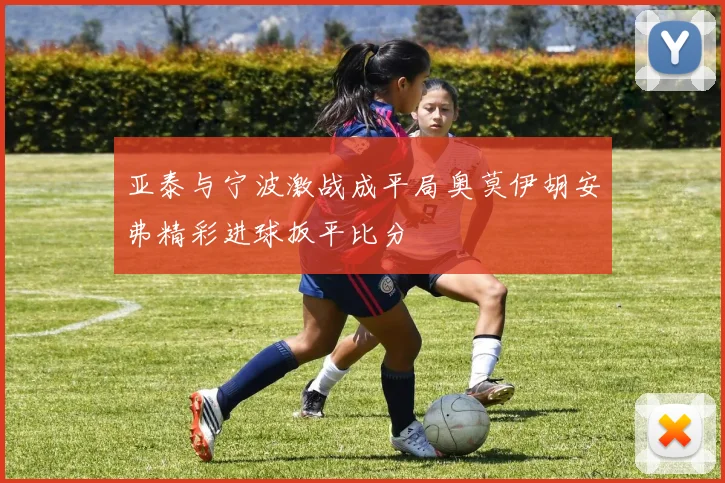 亚泰与宁波激战成平局奥莫伊胡安弗精彩进球扳平比分