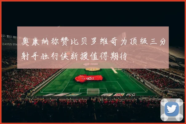 奥康纳称赞比贝罗维奇为顶级三分射手独行侠新援值得期待
