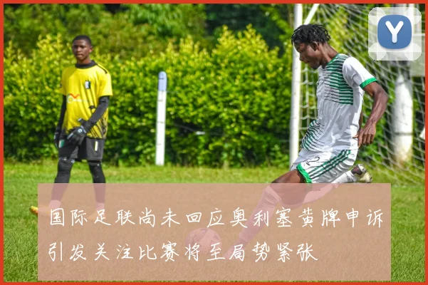 国际足联尚未回应奥利塞黄牌申诉引发关注比赛将至局势紧张
