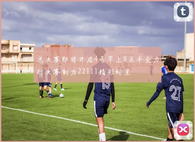 总决赛即将开启4号早上8点半全力对决赛制为22111精彩纷呈