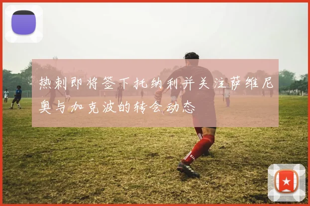 热刺即将签下托纳利并关注萨维尼奥与加克波的转会动态