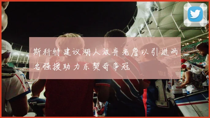 斯科特建议湖人放弃老詹以引进两名强援助力东契奇争冠