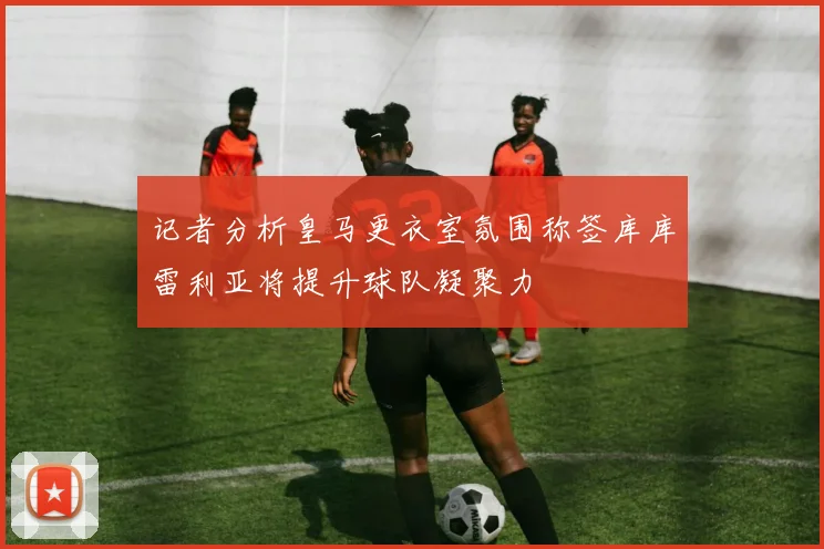 记者分析皇马更衣室氛围称签库库雷利亚将提升球队凝聚力