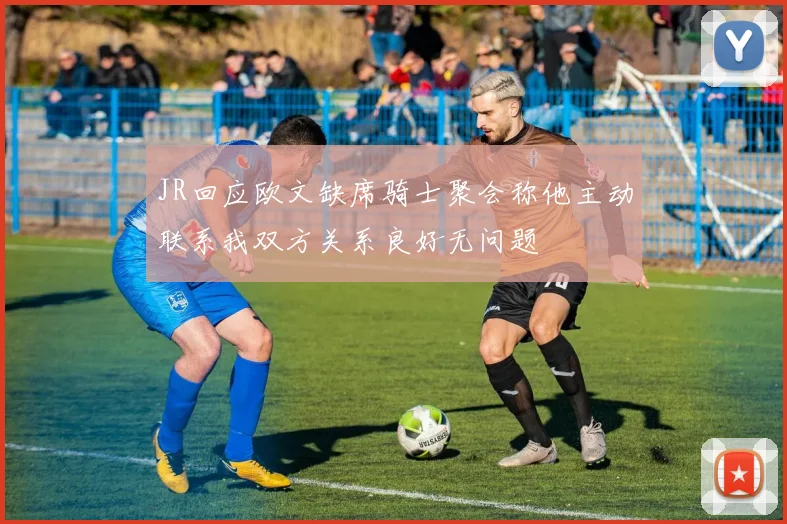 JR回应欧文缺席骑士聚会称他主动联系我双方关系良好无问题