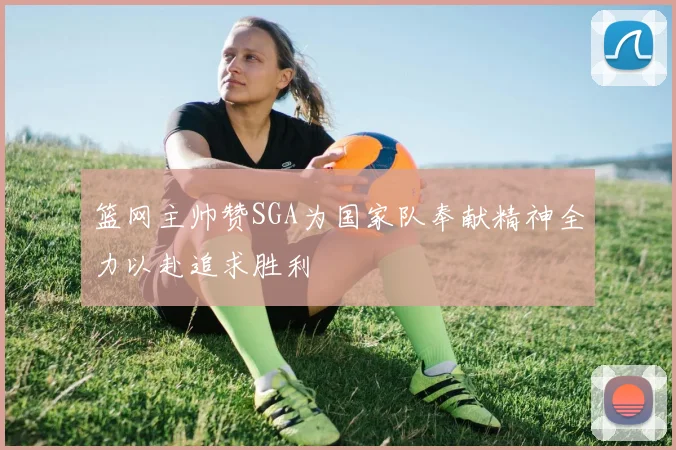 篮网主帅赞SGA为国家队奉献精神全力以赴追求胜利