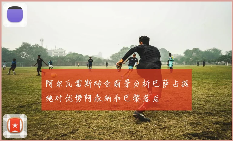 阿尔瓦雷斯转会前景分析巴萨占据绝对优势阿森纳和巴黎落后