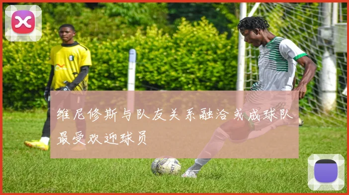 维尼修斯与队友关系融洽或成球队最受欢迎球员