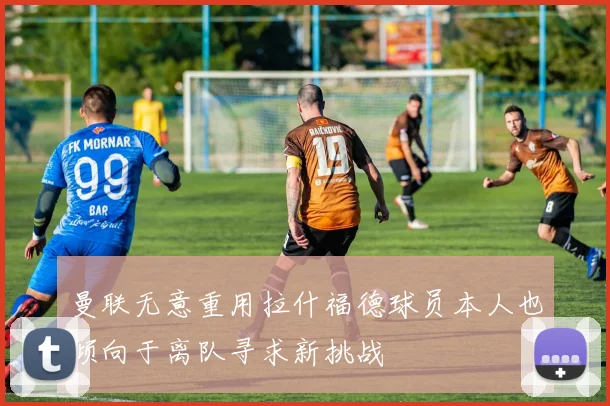 曼联无意重用拉什福德球员本人也倾向于离队寻求新挑战