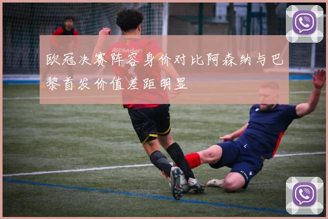 欧冠决赛阵容身价对比阿森纳与巴黎首发价值差距明显