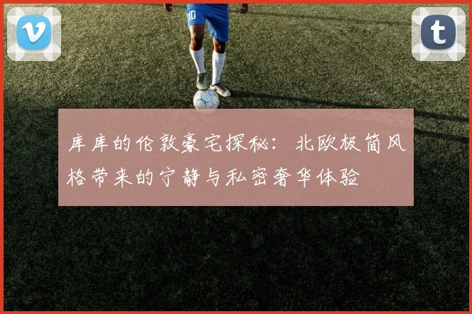 库库的伦敦豪宅探秘：北欧极简风格带来的宁静与私密奢华体验