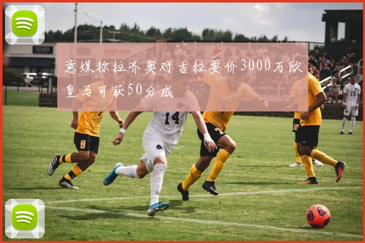 意媒称拉齐奥对吉拉要价3000万欧皇马可获50分成