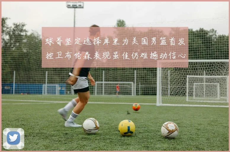 球哥坚定选择库里为美国男篮首发控卫布伦森表现虽佳仍难撼动信心