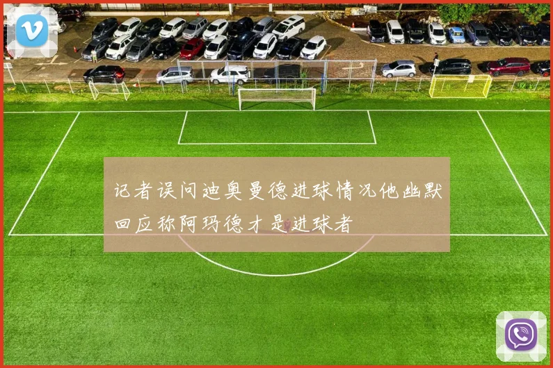 记者误问迪奥曼德进球情况他幽默回应称阿玛德才是进球者