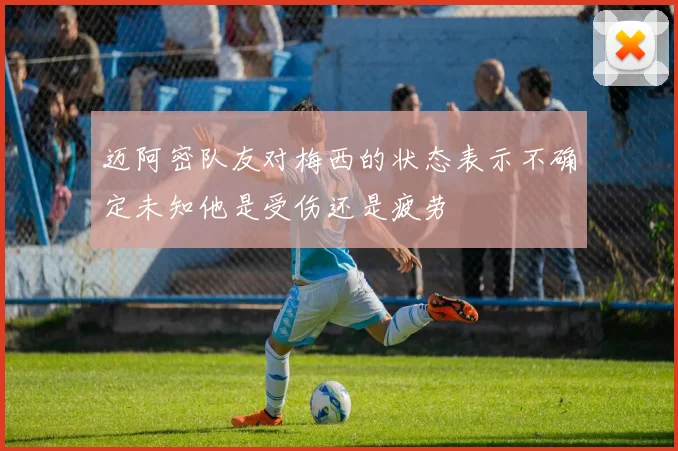 迈阿密队友对梅西的状态表示不确定未知他是受伤还是疲劳