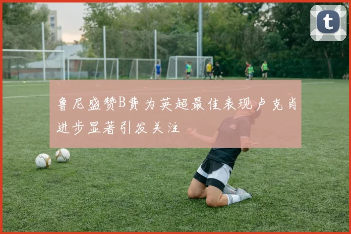 鲁尼盛赞B费为英超最佳表现卢克肖进步显著引发关注