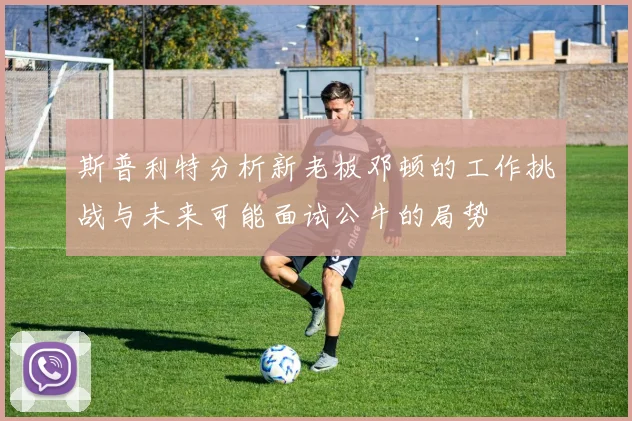 斯普利特分析新老板邓顿的工作挑战与未来可能面试公牛的局势