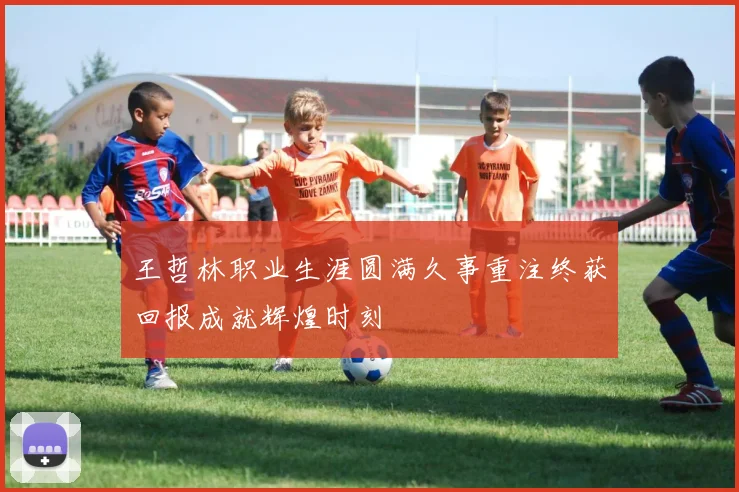 王哲林职业生涯圆满久事重注终获回报成就辉煌时刻