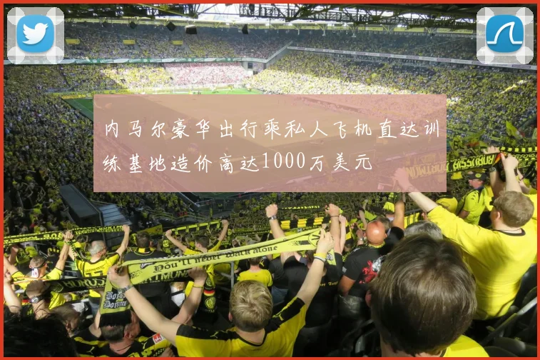 内马尔豪华出行乘私人飞机直达训练基地造价高达1000万美元