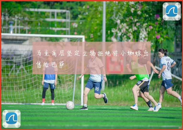 马竞高层坚定立场拒绝将小蜘蛛出售给巴萨