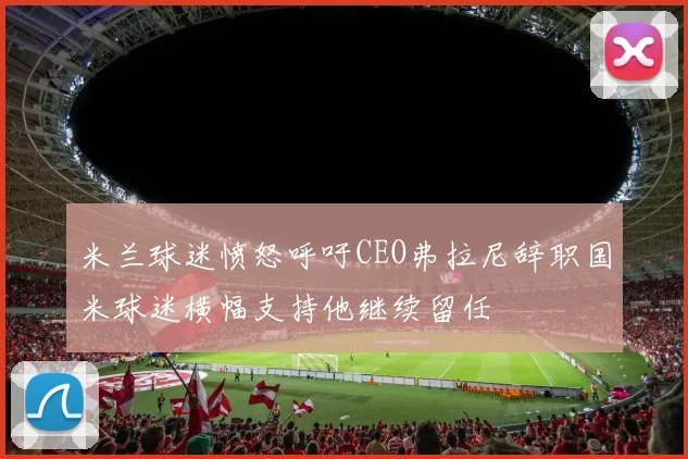 米兰球迷愤怒呼吁CEO弗拉尼辞职国米球迷横幅支持他继续留任