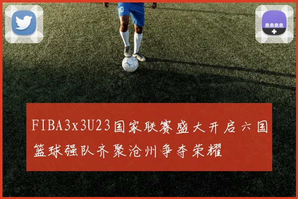 FIBA3x3U23国家联赛盛大开启六国篮球强队齐聚沧州争夺荣耀