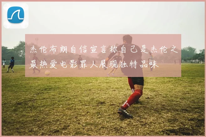 杰伦布朗自信宣言称自己是杰伦之最热爱电影罪人展现独特品味