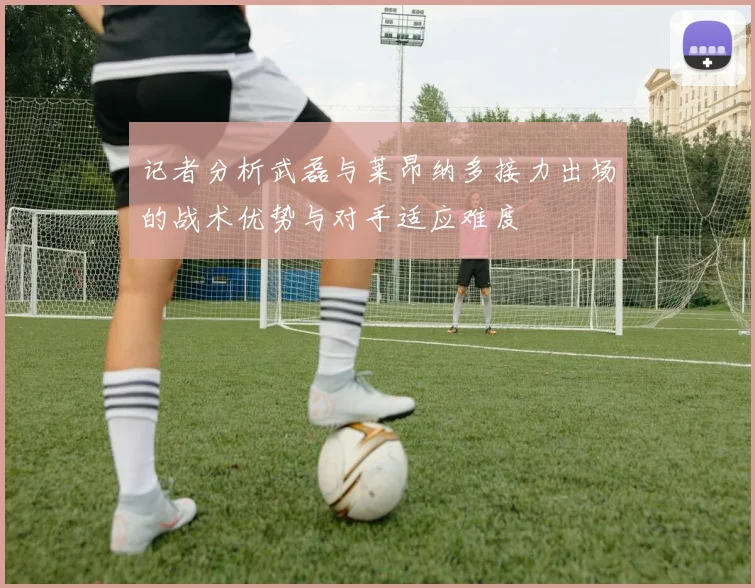 记者分析武磊与莱昂纳多接力出场的战术优势与对手适应难度